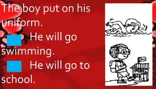 The boy put on his 
uniform. 
He will go 
swimming. 
He will go to 
school. 
 