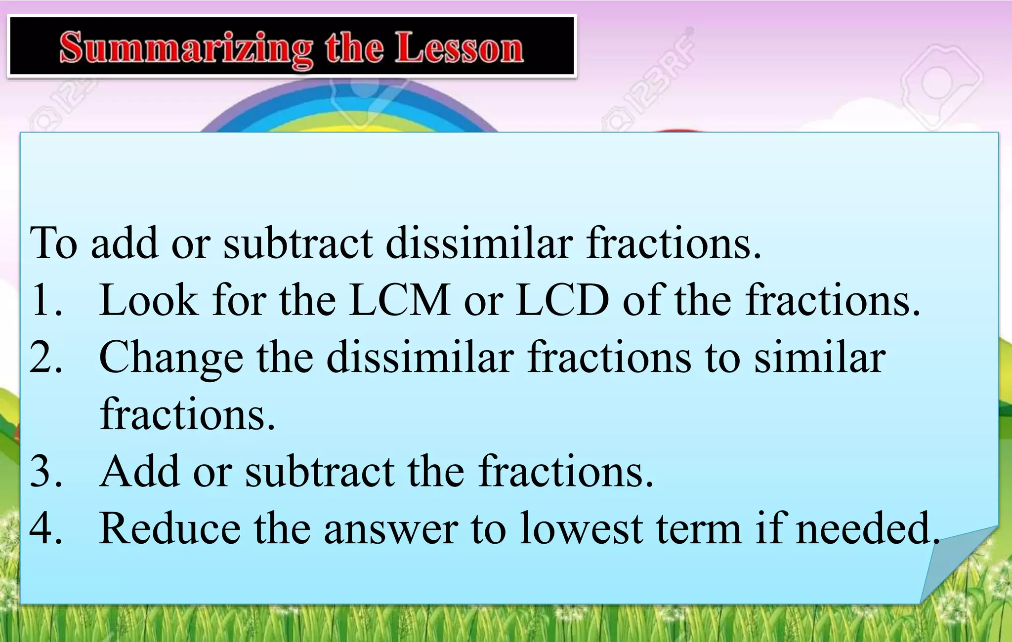 To add or subtract dissimilar fractions.
1. Look for the LCM or LCD of the fractions.
2. Change the dissimilar fractions to similar
fractions.
3. Add or subtract the fractions.
4. Reduce the answer to lowest term if needed.