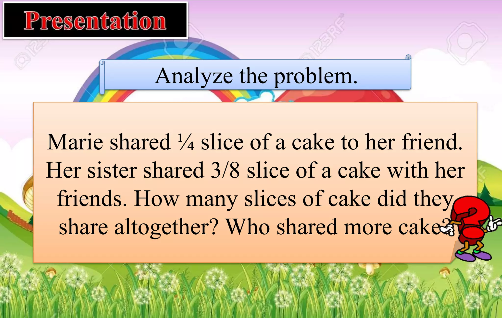 Analyze the problem.
Marie shared ¼ slice of a cake to her friend.
Her sister shared 3/8 slice of a cake with her
friends. How many slices of cake did they
share altogether? Who shared more cake?