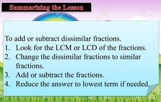 To add or subtract dissimilar fractions.
1. Look for the LCM or LCD of the fractions.
2. Change the dissimilar fractions to similar
fractions.
3. Add or subtract the fractions.
4. Reduce the answer to lowest term if needed.