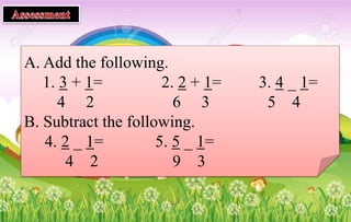A. Add the following.
1. 3 + 1= 2. 2 + 1= 3. 4 _ 1=
4 2 6 3 5 4
B. Subtract the following.
4. 2 _ 1= 5. 5 _ 1=
4 2 9 3