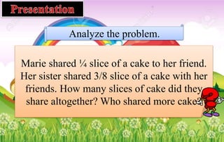 Analyze the problem.
Marie shared ¼ slice of a cake to her friend.
Her sister shared 3/8 slice of a cake with her
friends. How many slices of cake did they
share altogether? Who shared more cake?