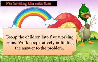 Group the children into five working
teams. Work cooperatively in finding
the answer to the problem.