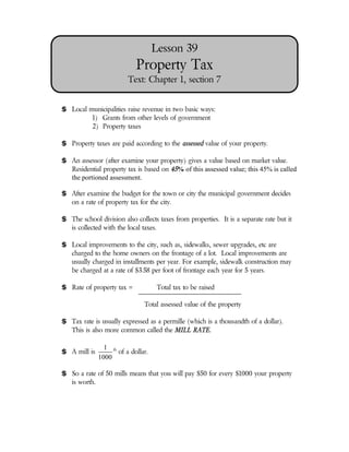 Lesson 39
                            Property Tax
                         Text: Chapter 1, section 7


$ Local municipalities raise revenue in two basic ways:
         1) Grants from other levels of government
         2) Property taxes

$ Property taxes are paid according to the assessed value of your property.

$ An assessor (after examine your property) gives a value based on market value.
  Residential property tax is based on 45% of this assessed value; this 45% is called
  the portioned assessment.

$ After examine the budget for the town or city the municipal government decides
  on a rate of property tax for the city.

$ The school division also collects taxes from properties. It is a separate rate but it
  is collected with the local taxes.

$ Local improvements to the city, such as, sidewalks, sewer upgrades, etc are
  charged to the home owners on the frontage of a lot. Local improvements are
  usually charged in installments per year. For example, sidewalk construction may
  be charged at a rate of $3.58 per foot of frontage each year for 5 years.

$ Rate of property tax =             Total tax to be raised

                               Total assessed value of the property

$ Tax rate is usually expressed as a permille (which is a thousandth of a dollar).
  This is also more common called the MILL RATE.

                1 th
$ A mill is          of a dollar.
              1000

$ So a rate of 50 mills means that you will pay $50 for every $1000 your property
  is worth.
 