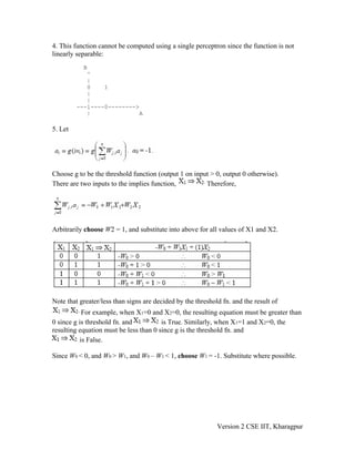 4. This function cannot be computed using a single perceptron since the function is not
linearly separable:
           B
            ^
            |
            0    1
            |
            |
         ---1----0-------->
            |              A

5. Let




Choose g to be the threshold function (output 1 on input > 0, output 0 otherwise).
There are two inputs to the implies function,          Therefore,




Arbitrarily choose W2 = 1, and substitute into above for all values of X1 and X2.




Note that greater/less than signs are decided by the threshold fn. and the result of
           For example, when X1=0 and X2=0, the resulting equation must be greater than
0 since g is threshold fn. and          is True. Similarly, when X1=1 and X2=0, the
resulting equation must be less than 0 since g is the threshold fn. and
          is False.

Since W0 < 0, and W0 > W1, and W0 – W1 < 1, choose W1 = -1. Substitute where possible.




                                                             Version 2 CSE IIT, Kharagpur
 