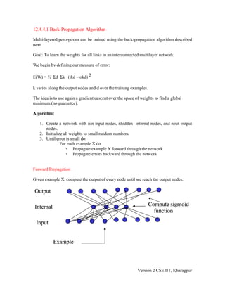 12.4.4.1 Back-Propagation Algorithm

Multi-layered perceptrons can be trained using the back-propagation algorithm described
next.

Goal: To learn the weights for all links in an interconnected multilayer network.

We begin by defining our measure of error:

E(W) = ½ Σd Σk (tkd – okd) 2

k varies along the output nodes and d over the training examples.

The idea is to use again a gradient descent over the space of weights to find a global
minimum (no guarantee).

Algorithm:

   1. Create a network with nin input nodes, nhidden internal nodes, and nout output
      nodes.
   2. Initialize all weights to small random numbers.
   3. Until error is small do:
               For each example X do
                   • Propagate example X forward through the network
                   • Propagate errors backward through the network


Forward Propagation

Given example X, compute the output of every node until we reach the output nodes:

Output

Internal                                                            Compute sigmoid
                                                                      function

 Input


           Example



                                                            Version 2 CSE IIT, Kharagpur
 