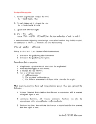 Backward Propagation

A. For each output node k compute the error:
    δk = Ok (1-Ok)(tk – Ok)

B. For each hidden unit h, calculate the error:
    δh = Oh (1-Oh) Σk Wkh δk

C. Update each network weight:

C. Wji = Wji + ΔWji
   where ΔWji = η δj Xji       (Wji and Xji are the input and weight of node i to node j)

A momentum term, depending on the weight value at last iteration, may also be added to
the update rule as follows. At iteration n we have the following:

ΔWji (n) = η δj Xji + αΔWji (n)

Where α ( 0 <= α <= 1) is a constant called the momentum.

   1. It increases the speed along a local minimum.
   2. It increases the speed along flat regions.

Remarks on Back-propagation

   1.   It implements a gradient descent search over the weight space.
   2.   It may become trapped in local minima.
   3.   In practice, it is very effective.
   4.   How to avoid local minima?
            a) Add momentum.
            b) Use stochastic gradient descent.
            c) Use different networks with different initial values for the weights.


Multi-layered perceptrons have high representational power. They can represent the
following:

   1. Boolean functions. Every boolean function can be represented with a network
      having two layers of units.

   2. Continuous functions. All bounded continuous functions can also be
      approximated with a network having two layers of units.

   3. Arbitrary functions. Any arbitrary function can be approximated with a network
      with three layers of units.



                                                            Version 2 CSE IIT, Kharagpur
 