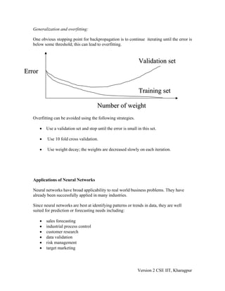Generalization and overfitting:

   One obvious stopping point for backpropagation is to continue iterating until the error is
   below some threshold; this can lead to overfitting.


                                                                    Validation set
Error

                                                                    Training set

                                           Number of weight
   Overfitting can be avoided using the following strategies.

        •   Use a validation set and stop until the error is small in this set.

        •   Use 10 fold cross validation.

        •   Use weight decay; the weights are decreased slowly on each iteration.




   Applications of Neural Networks

   Neural networks have broad applicability to real world business problems. They have
   already been successfully applied in many industries.

   Since neural networks are best at identifying patterns or trends in data, they are well
   suited for prediction or forecasting needs including:

        •   sales forecasting
        •   industrial process control
        •   customer research
        •   data validation
        •   risk management
        •   target marketing




                                                                   Version 2 CSE IIT, Kharagpur
 