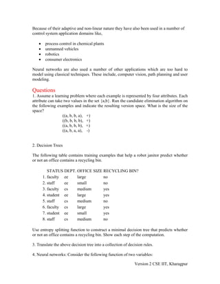 Because of their adaptive and non-linear nature they have also been used in a number of
control system application domains like,

   •    process control in chemical plants
   •    unmanned vehicles
   •    robotics
   •    consumer electronics

Neural networks are also used a number of other applications which are too hard to
model using classical techniques. These include, computer vision, path planning and user
modeling.

Questions
1. Assume a learning problem where each example is represented by four attributes. Each
attribute can take two values in the set {a,b}. Run the candidate elimination algorithm on
the following examples and indicate the resulting version space. What is the size of the
space?
                  ((a, b, b, a), +)
                  ((b, b, b, b), +)
                  ((a, b, b, b), +)
                  ((a, b, a, a), -)


2. Decision Trees

The following table contains training examples that help a robot janitor predict whether
or not an office contains a recycling bin.

          STATUS DEPT. OFFICE SIZE RECYCLING BIN?
       1. faculty ee   large       no
       2. staff   ee   small       no
       3. faculty cs   medium      yes
       4. student ee   large       yes
       5. staff   cs   medium      no
       6. faculty cs   large       yes
       7. student ee   small       yes
       8. staff   cs   medium      no

Use entropy splitting function to construct a minimal decision tree that predicts whether
or not an office contains a recycling bin. Show each step of the computation.

3. Translate the above decision tree into a collection of decision rules.

4. Neural networks: Consider the following function of two variables:

                                                             Version 2 CSE IIT, Kharagpur
 