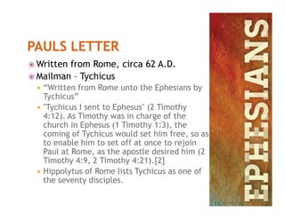  Written from Rome, circa 62 A.D.
 Mailman – Tychicus
 “Written from Rome unto the Ephesians by
Tychicus”
 "Tychicus I sent to Ephesus" (2 Timothy "Tychicus I sent to Ephesus" (2 Timothy
4:12). As Timothy was in charge of the
church in Ephesus (1 Timothy 1:3), the
coming of Tychicus would set him free, so as
to enable him to set off at once to rejoin
Paul at Rome, as the apostle desired him (2
Timothy 4:9, 2 Timothy 4:21).[2]
 Hippolytus of Rome lists Tychicus as one of
the seventy disciples.
 