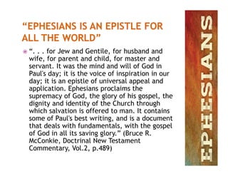  “. . . for Jew and Gentile, for husband and
wife, for parent and child, for master and
servant. It was the mind and will of God in
Paul's day; it is the voice of inspiration in our
day; it is an epistle of universal appeal and
application. Ephesians proclaims theapplication. Ephesians proclaims the
supremacy of God, the glory of his gospel, the
dignity and identity of the Church through
which salvation is offered to man. It contains
some of Paul's best writing, and is a document
that deals with fundamentals, with the gospel
of God in all its saving glory.” (Bruce R.
McConkie, Doctrinal New Testament
Commentary, Vol.2, p.489)
 