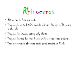 Rhinoceros
• Rhinos live in Asia and India
• They weigh up to 8,000 pounds and can live up to 35 years
  in the wild
• They are herbivores, eating only plants
• They are hunted for their horns which are made into medicine
• They are amongst the most endangered species on Earth
 