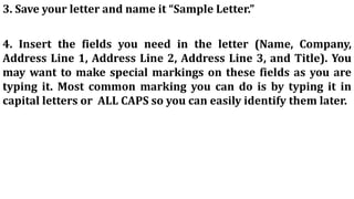 3. Save your letter and name it “Sample Letter.”
4. Insert the fields you need in the letter (Name, Company,
Address Line 1, Address Line 2, Address Line 3, and Title). You
may want to make special markings on these fields as you are
typing it. Most common marking you can do is by typing it in
capital letters or ALL CAPS so you can easily identify them later.
 