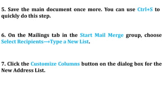 5. Save the main document once more. You can use Ctrl+S to
quickly do this step.
6. On the Mailings tab in the Start Mail Merge group, choose
Select Recipients⟶Type a New List.
7. Click the Customize Columns button on the dialog box for the
New Address List.
 