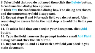 8. Select field that you do not need then click the Delete button.
A confirmation dialog box appears.
9. Click Yes the confirmation dialog box. The dialog box closes,
and the unnecessary field disappears.
10. Repeat steps 8 and 9 for each field you do not need. After
removing the excess fields, the next step is to add the fields you
need.
11. To add a field that you need in your document, click Add
button.
12. Type the field name on the prompt inside a small Add Field
dialog box and click the OK button.
13. Repeat steps 11 and 12 for each new field you need in you
main document.
 