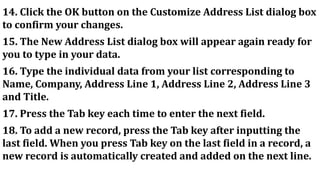 14. Click the OK button on the Customize Address List dialog box
to confirm your changes.
15. The New Address List dialog box will appear again ready for
you to type in your data.
16. Type the individual data from your list corresponding to
Name, Company, Address Line 1, Address Line 2, Address Line 3
and Title.
17. Press the Tab key each time to enter the next field.
18. To add a new record, press the Tab key after inputting the
last field. When you press Tab key on the last field in a record, a
new record is automatically created and added on the next line.
 