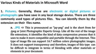 Various Kinds of Materials in Microsoft Word
1. Pictures. Generally, these are electronic or digital pictures or
photographs you have save in any local storage device. There are three
commonly used types of pictures files. You can identify them by the
extension on their files name.
a. .JPG ⇨ This is pronounced as “jay-peg” and is the short from for
.jpeg or Joint Photographic Experts Group. Like all the rest of the image
file extensions, it identifies the kind of data compression process that it
uses to make it more compatible and portable through the Internet. This
type of image file can support 16.7 million colors photographic images.
It does not support transparency and therefore, images of this type can
be difficult to integrate in terms of blending with other materials or
elements in your document.
 