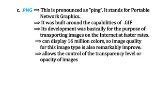 c. .PNG ⟹ This is pronounced as “ping”. It stands for Portable
Network Graphics.
⟹ It was built around the capabilities of .GIF
⟹ Its development was basically for the purpose of
transporting images on the Internet at faster rates.
⟹ can display 16 million colors, so image quality
for this image type is also remarkably improve.
⟹ allows the control of the transparency level or
opacity of images
 