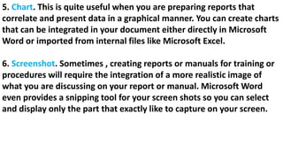 5. Chart. This is quite useful when you are preparing reports that
correlate and present data in a graphical manner. You can create charts
that can be integrated in your document either directly in Microsoft
Word or imported from internal files like Microsoft Excel.
6. Screenshot. Sometimes , creating reports or manuals for training or
procedures will require the integration of a more realistic image of
what you are discussing on your report or manual. Microsoft Word
even provides a snipping tool for your screen shots so you can select
and display only the part that exactly like to capture on your screen.
 