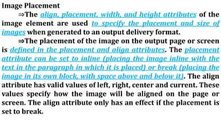 Image Placement
⇒The align, placement, width, and height attributes of the
image element are used to specify the placement and size of
images when generated to an output delivery format.
⇒The placement of the image on the output page or screen
is defined in the placement and align attributes. The placement
attribute can be set to inline (placing the image inline with the
text in the paragraph in which it is placed) or break (placing the
image in its own block, with space above and below it). The align
attribute has valid values of left, right, center and current. These
values specify how the image will be aligned on the page or
screen. The align attribute only has an effect if the placement is
set to break.
 