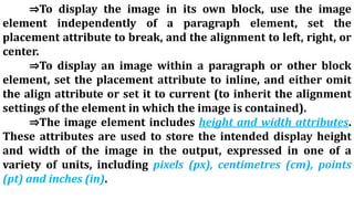 ⇒To display the image in its own block, use the image
element independently of a paragraph element, set the
placement attribute to break, and the alignment to left, right, or
center.
⇒To display an image within a paragraph or other block
element, set the placement attribute to inline, and either omit
the align attribute or set it to current (to inherit the alignment
settings of the element in which the image is contained).
⇒The image element includes height and width attributes.
These attributes are used to store the intended display height
and width of the image in the output, expressed in one of a
variety of units, including pixels (px), centimetres (cm), points
(pt) and inches (in).
 
