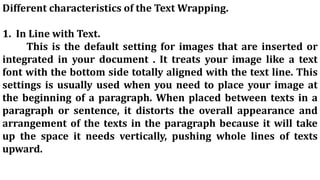Different characteristics of the Text Wrapping.
1. In Line with Text.
This is the default setting for images that are inserted or
integrated in your document . It treats your image like a text
font with the bottom side totally aligned with the text line. This
settings is usually used when you need to place your image at
the beginning of a paragraph. When placed between texts in a
paragraph or sentence, it distorts the overall appearance and
arrangement of the texts in the paragraph because it will take
up the space it needs vertically, pushing whole lines of texts
upward.
 