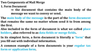 Two Components of Mail Merge
1. Form Document
⇨ the document that contains the main body of the
message we want to convey or send.
The main body of the message is the part of the form document
that remains the same no matter whom send it to from among
the first.
Also included in the form of document is what we called place
holders, also referred to as data fields or merge fields.
In its simplest form, a form document is literally a “form” that
you fill out with individual information.
A common example of a form documents is your regular tax
form or application form.
 