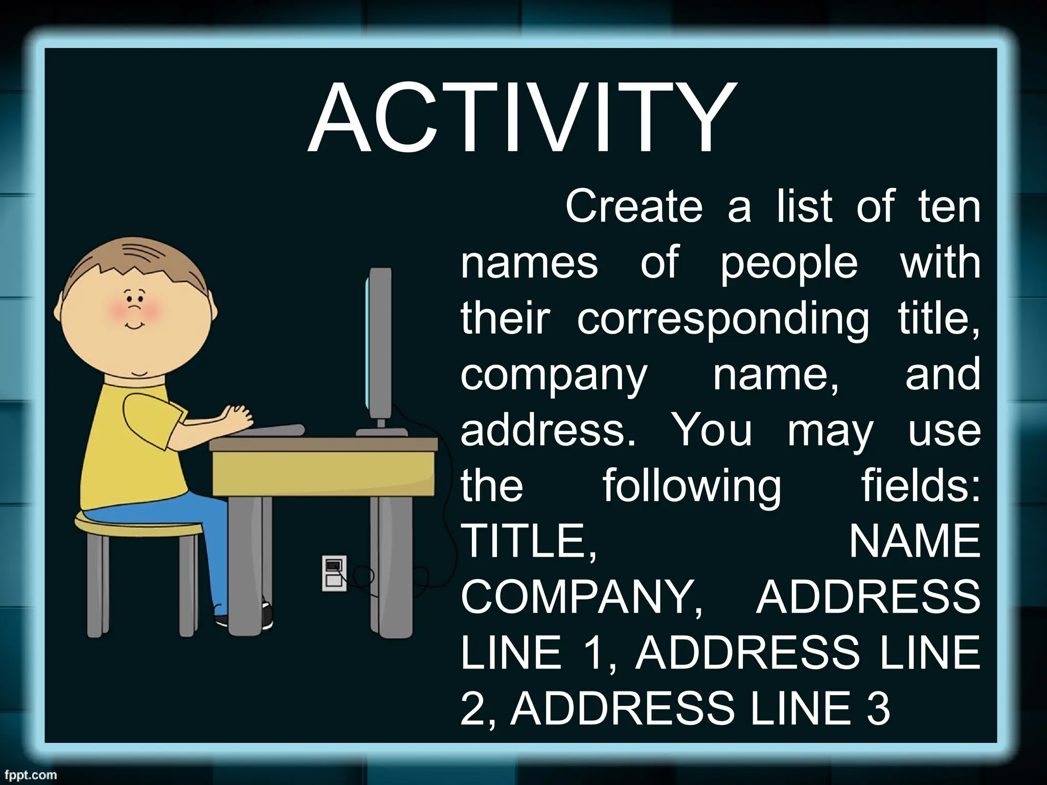 ACTIVITY
Create a list of ten
names of people with
their corresponding title,
company name, and
address. You may use
the following fields:
TITLE, NAME
COMPANY, ADDRESS
LINE 1, ADDRESS LINE
2, ADDRESS LINE 3
 