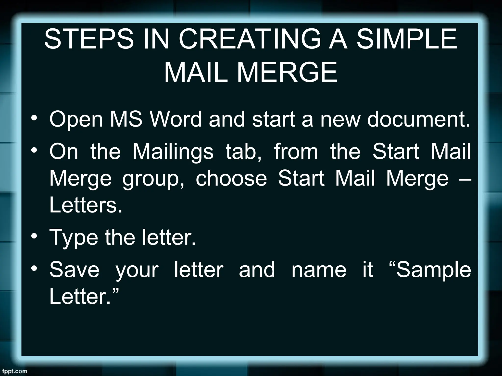 STEPS IN CREATING A SIMPLE
MAIL MERGE
• Open MS Word and start a new document.
• On the Mailings tab, from the Start Mail
Merge group, choose Start Mail Merge –
Letters.
• Type the letter.
• Save your letter and name it “Sample
Letter.”
 