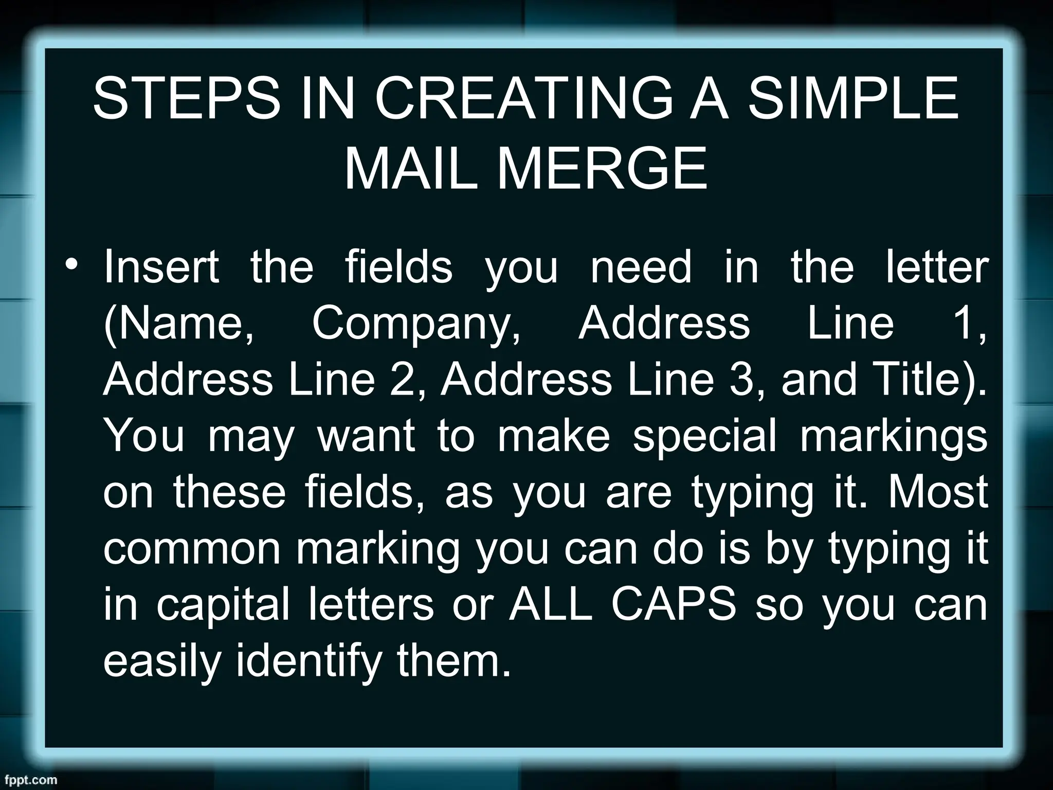 STEPS IN CREATING A SIMPLE
MAIL MERGE
• Insert the fields you need in the letter
(Name, Company, Address Line 1,
Address Line 2, Address Line 3, and Title).
You may want to make special markings
on these fields, as you are typing it. Most
common marking you can do is by typing it
in capital letters or ALL CAPS so you can
easily identify them.
 