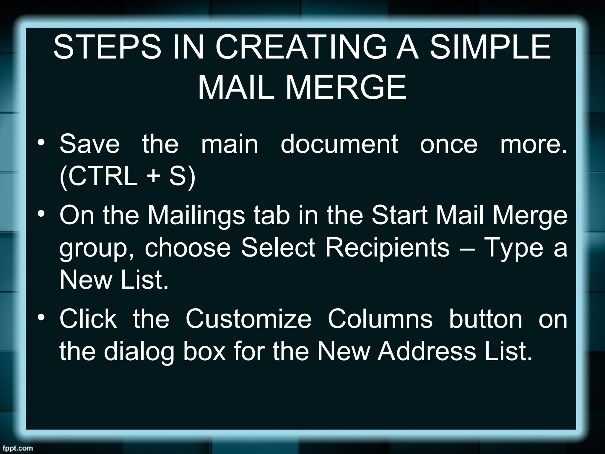 STEPS IN CREATING A SIMPLE
MAIL MERGE
• Save the main document once more.
(CTRL + S)
• On the Mailings tab in the Start Mail Merge
group, choose Select Recipients – Type a
New List.
• Click the Customize Columns button on
the dialog box for the New Address List.
 