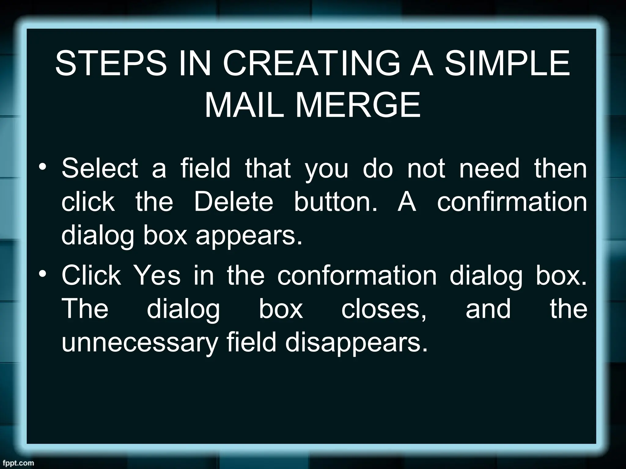 STEPS IN CREATING A SIMPLE
MAIL MERGE
• Select a field that you do not need then
click the Delete button. A confirmation
dialog box appears.
• Click Yes in the conformation dialog box.
The dialog box closes, and the
unnecessary field disappears.
 