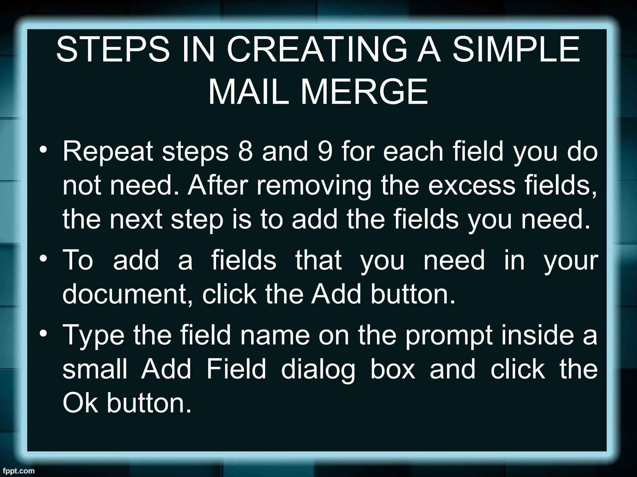 STEPS IN CREATING A SIMPLE
MAIL MERGE
• Repeat steps 8 and 9 for each field you do
not need. After removing the excess fields,
the next step is to add the fields you need.
• To add a fields that you need in your
document, click the Add button.
• Type the field name on the prompt inside a
small Add Field dialog box and click the
Ok button.
 