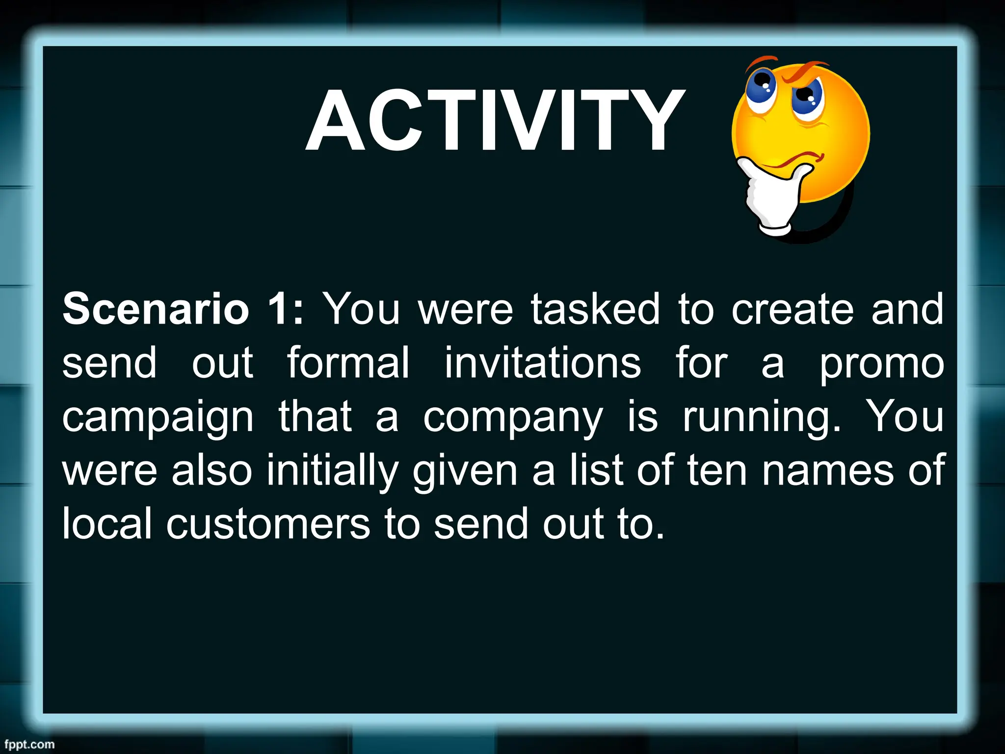 ACTIVITY
Scenario 1: You were tasked to create and
send out formal invitations for a promo
campaign that a company is running. You
were also initially given a list of ten names of
local customers to send out to.
 