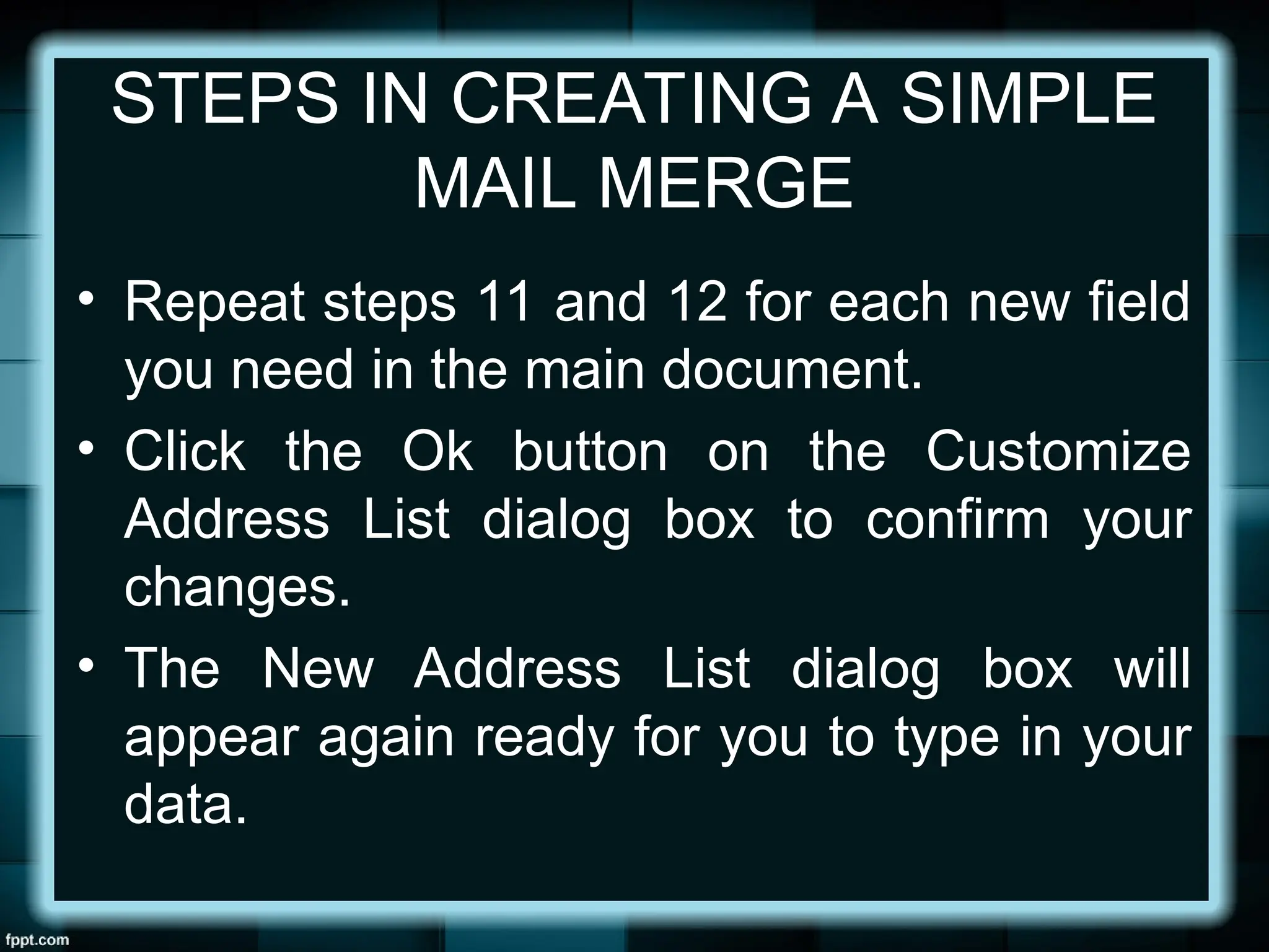 STEPS IN CREATING A SIMPLE
MAIL MERGE
• Repeat steps 11 and 12 for each new field
you need in the main document.
• Click the Ok button on the Customize
Address List dialog box to confirm your
changes.
• The New Address List dialog box will
appear again ready for you to type in your
data.
 