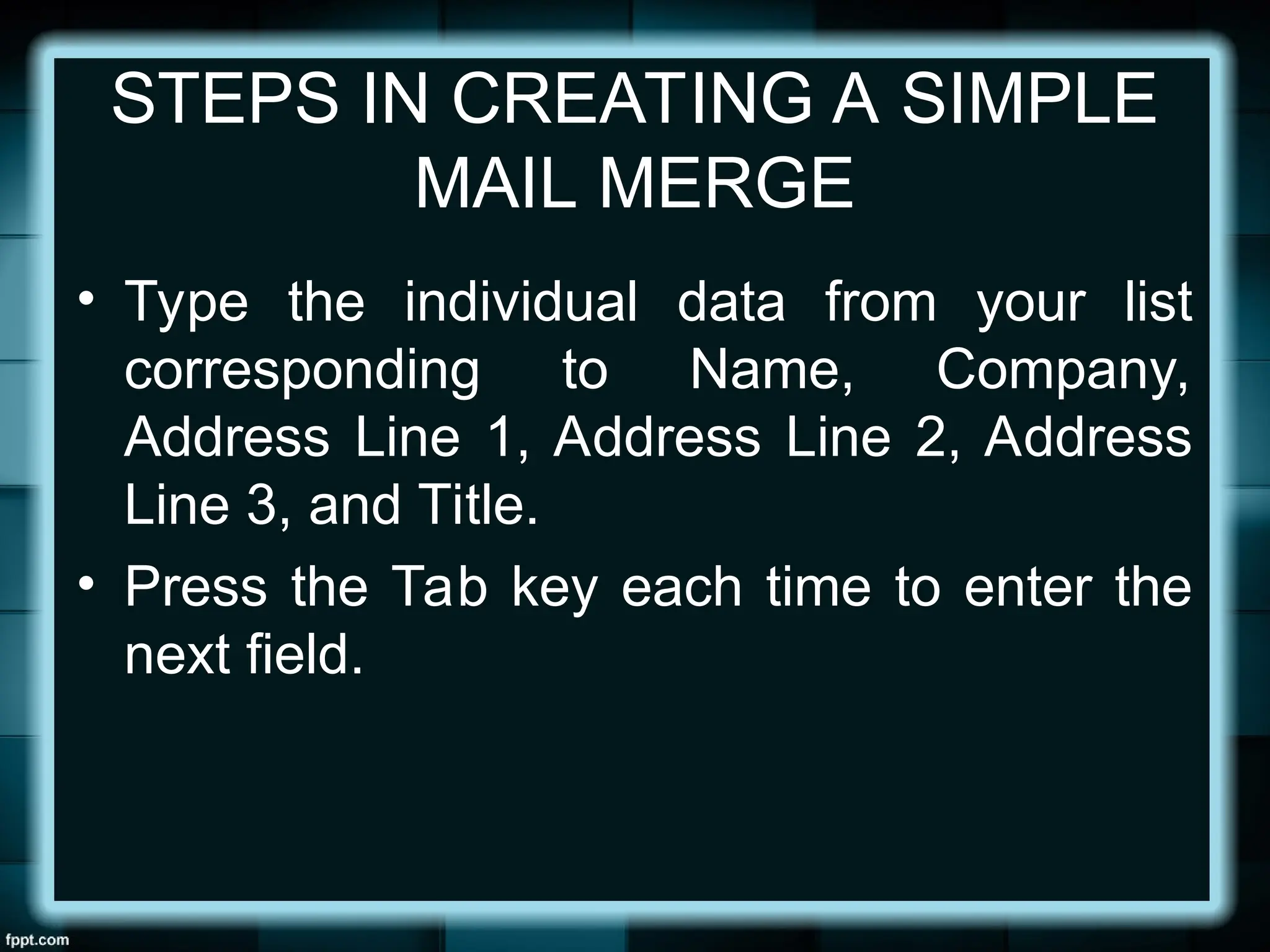 STEPS IN CREATING A SIMPLE
MAIL MERGE
• Type the individual data from your list
corresponding to Name, Company,
Address Line 1, Address Line 2, Address
Line 3, and Title.
• Press the Tab key each time to enter the
next field.
 