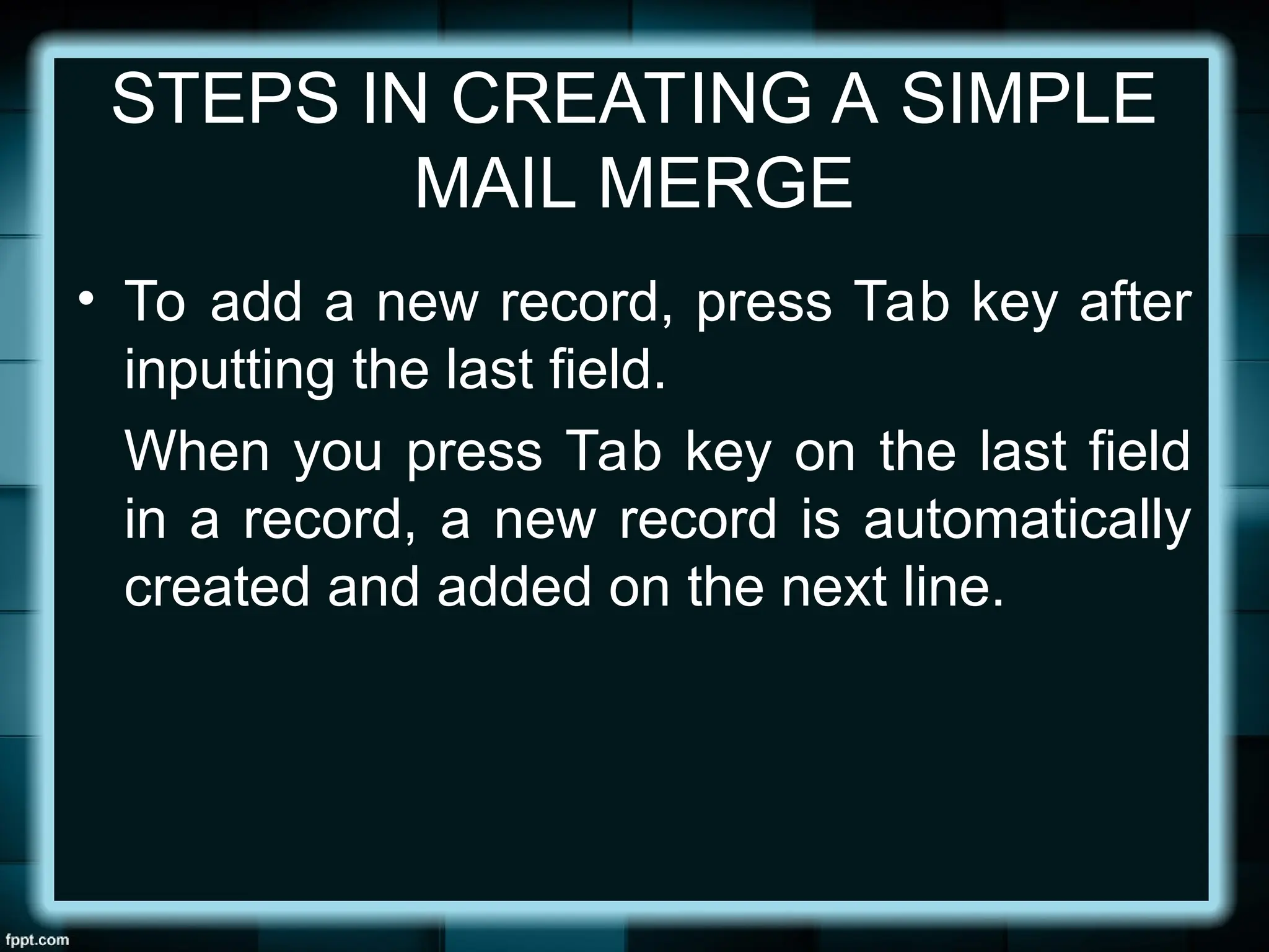 STEPS IN CREATING A SIMPLE
MAIL MERGE
• To add a new record, press Tab key after
inputting the last field.
When you press Tab key on the last field
in a record, a new record is automatically
created and added on the next line.
 