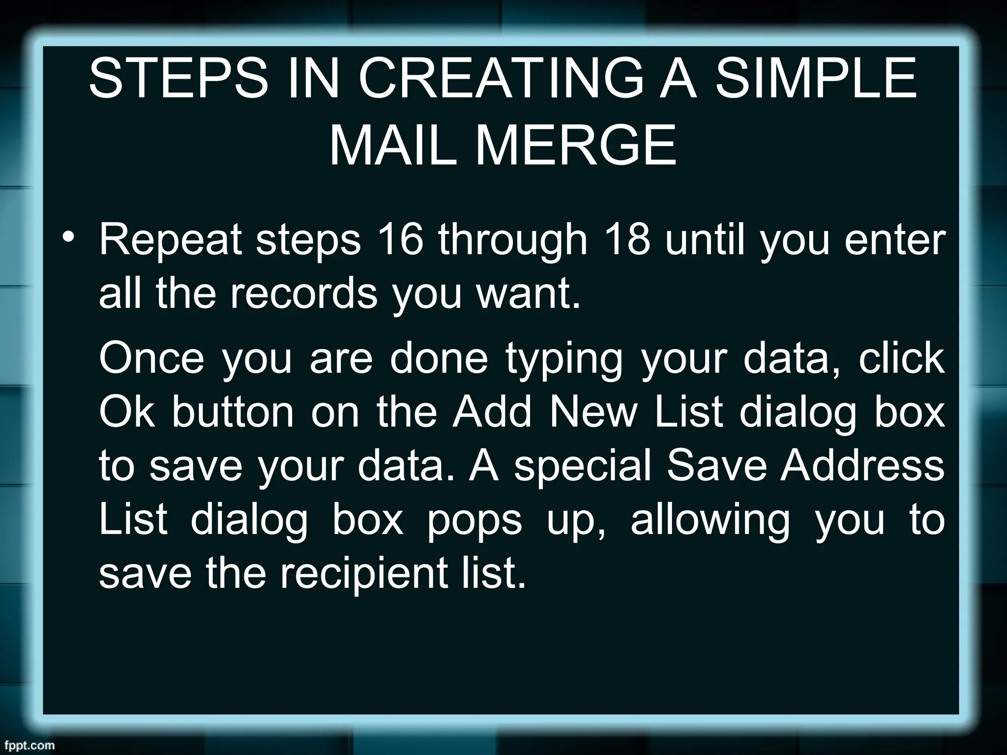 STEPS IN CREATING A SIMPLE
MAIL MERGE
• Repeat steps 16 through 18 until you enter
all the records you want.
Once you are done typing your data, click
Ok button on the Add New List dialog box
to save your data. A special Save Address
List dialog box pops up, allowing you to
save the recipient list.
 