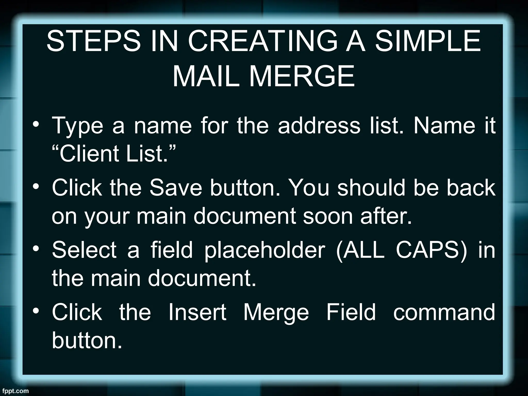 STEPS IN CREATING A SIMPLE
MAIL MERGE
• Type a name for the address list. Name it
“Client List.”
• Click the Save button. You should be back
on your main document soon after.
• Select a field placeholder (ALL CAPS) in
the main document.
• Click the Insert Merge Field command
button.
 