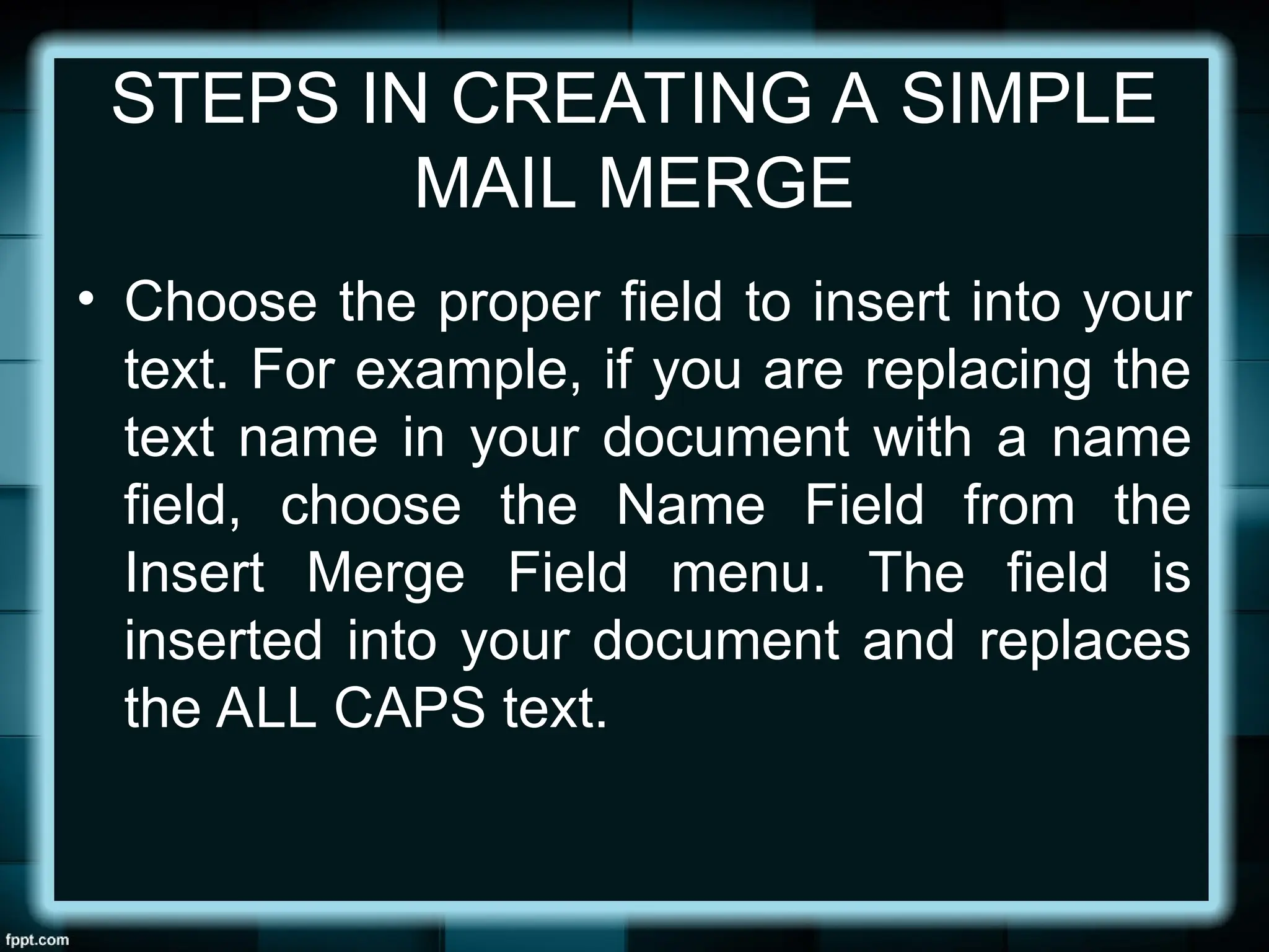 STEPS IN CREATING A SIMPLE
MAIL MERGE
• Choose the proper field to insert into your
text. For example, if you are replacing the
text name in your document with a name
field, choose the Name Field from the
Insert Merge Field menu. The field is
inserted into your document and replaces
the ALL CAPS text.
 