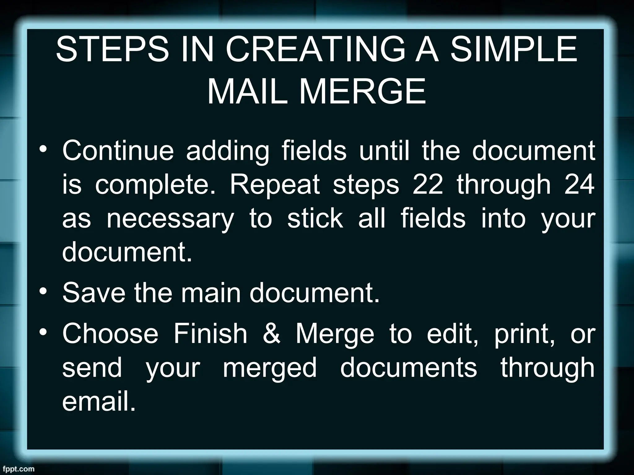 STEPS IN CREATING A SIMPLE
MAIL MERGE
• Continue adding fields until the document
is complete. Repeat steps 22 through 24
as necessary to stick all fields into your
document.
• Save the main document.
• Choose Finish & Merge to edit, print, or
send your merged documents through
email.
 