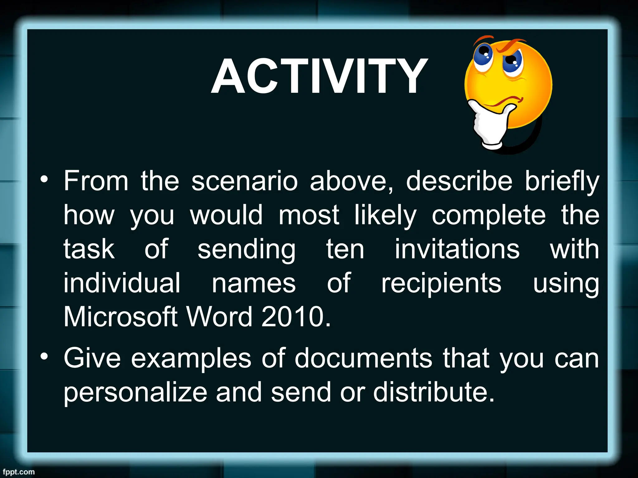 ACTIVITY
• From the scenario above, describe briefly
how you would most likely complete the
task of sending ten invitations with
individual names of recipients using
Microsoft Word 2010.
• Give examples of documents that you can
personalize and send or distribute.
 