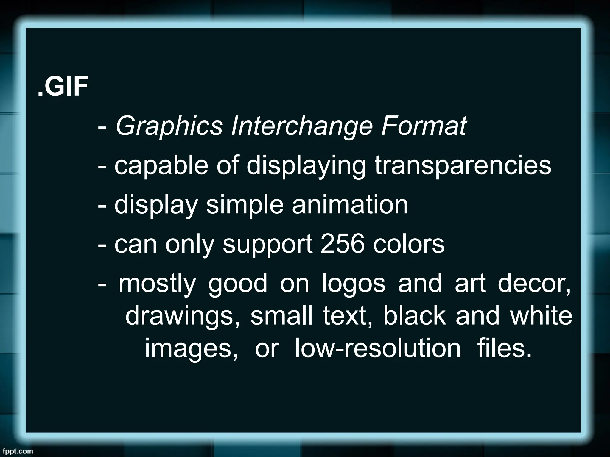 .GIF
- Graphics Interchange Format
- capable of displaying transparencies
- display simple animation
- can only support 256 colors
- mostly good on logos and art decor,
drawings, small text, black and white
images, or low-resolution files.
 