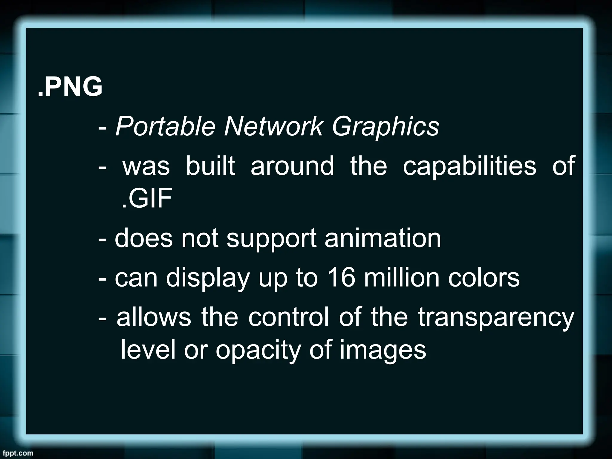 .PNG
- Portable Network Graphics
- was built around the capabilities of
.GIF
- does not support animation
- can display up to 16 million colors
- allows the control of the transparency
level or opacity of images
 