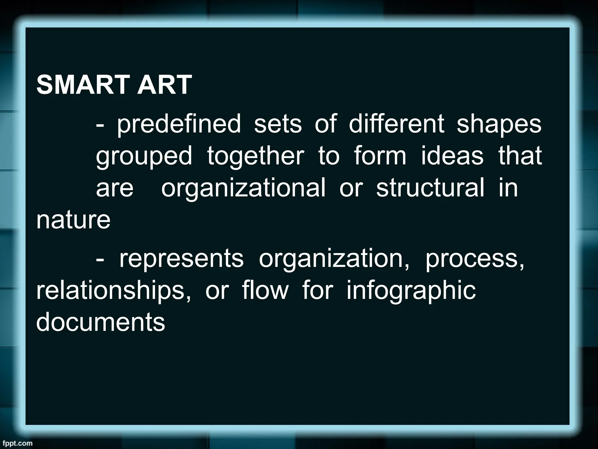 SMART ART
- predefined sets of different shapes
grouped together to form ideas that
are organizational or structural in
nature
- represents organization, process,
relationships, or flow for infographic
documents
 