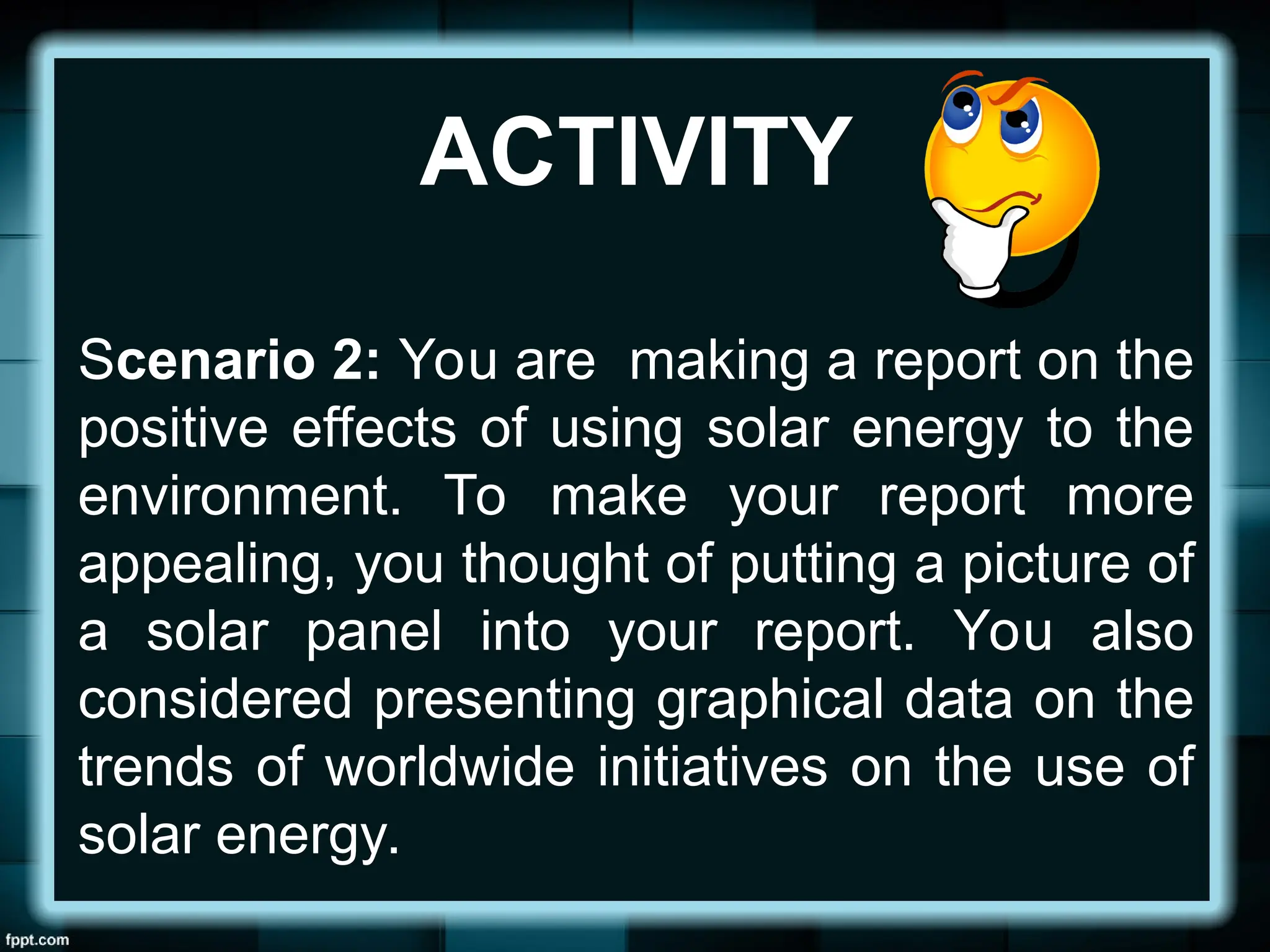 ACTIVITY
Scenario 2: You are making a report on the
positive effects of using solar energy to the
environment. To make your report more
appealing, you thought of putting a picture of
a solar panel into your report. You also
considered presenting graphical data on the
trends of worldwide initiatives on the use of
solar energy.
 