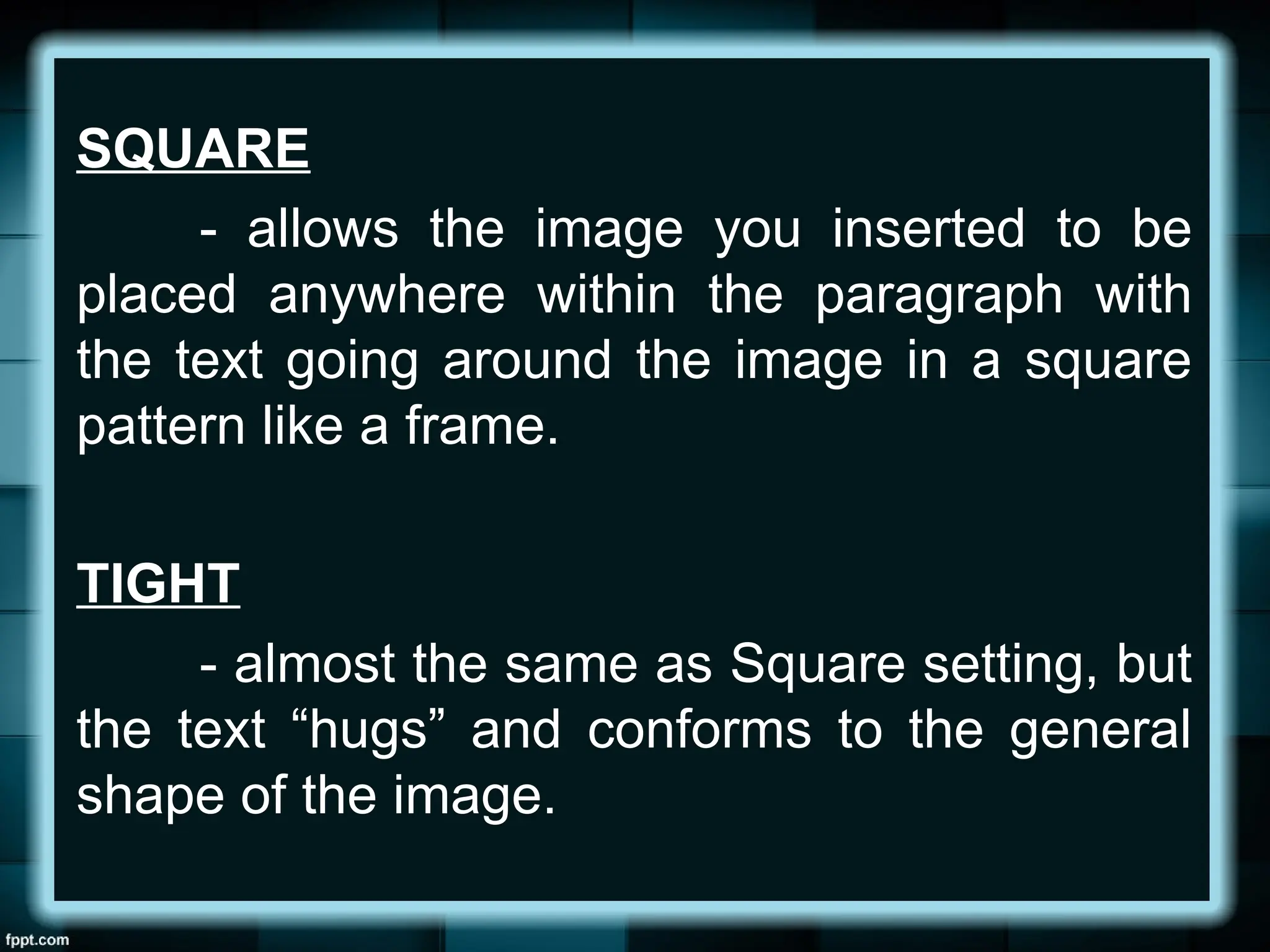 SQUARE
- allows the image you inserted to be
placed anywhere within the paragraph with
the text going around the image in a square
pattern like a frame.
TIGHT
- almost the same as Square setting, but
the text “hugs” and conforms to the general
shape of the image.
 