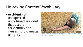 Unlocking Content Vocabulary
•Accident - an
unexpected and
unfortunate incident
that occurs
accidentally and
causes hurt, damage,
or injury.
https://www.patrickdaniellaw.com/blog/full-compensat
ion-farm-accident/
 