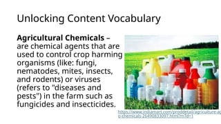 Unlocking Content Vocabulary
Agricultural Chemicals –
are chemical agents that are
used to control crop harming
organisms (like: fungi,
nematodes, mites, insects,
and rodents) or viruses
(refers to "diseases and
pests") in the farm such as
fungicides and insecticides.
https://www.indiamart.com/proddetail/agriculture-ag
o-chemicals-26490833097.html?mTd=1
 