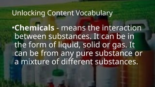 Unlocking Content Vocabulary
•Chemicals - means the interaction
between substances. It can be in
the form of liquid, solid or gas. It
can be from any pure substance or
a mixture of different substances.
 